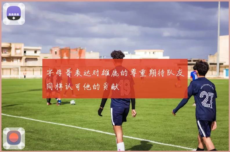 字母哥表达对雄鹿的尊重期待队友同样认可他的贡献