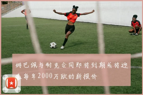 姆巴佩与耐克合同即将到期或将迎来每年2000万欧的新报价