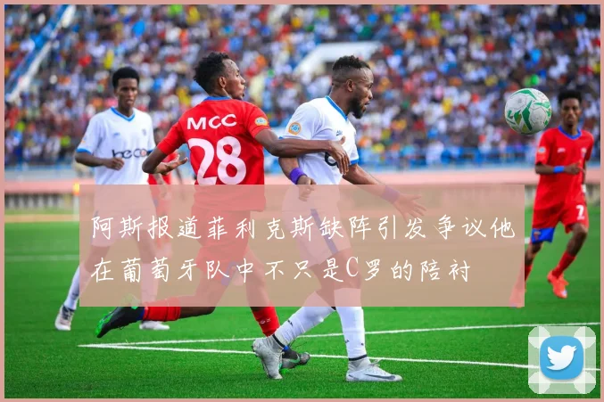 阿斯报道菲利克斯缺阵引发争议他在葡萄牙队中不只是C罗的陪衬