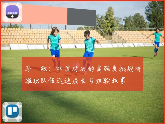 浮嶋敏：四国对决的高强度挑战将推动队伍迅速成长与经验积累