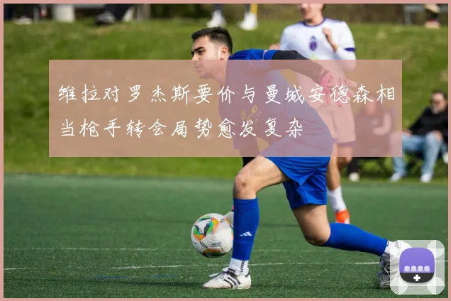 维拉对罗杰斯要价与曼城安德森相当枪手转会局势愈发复杂