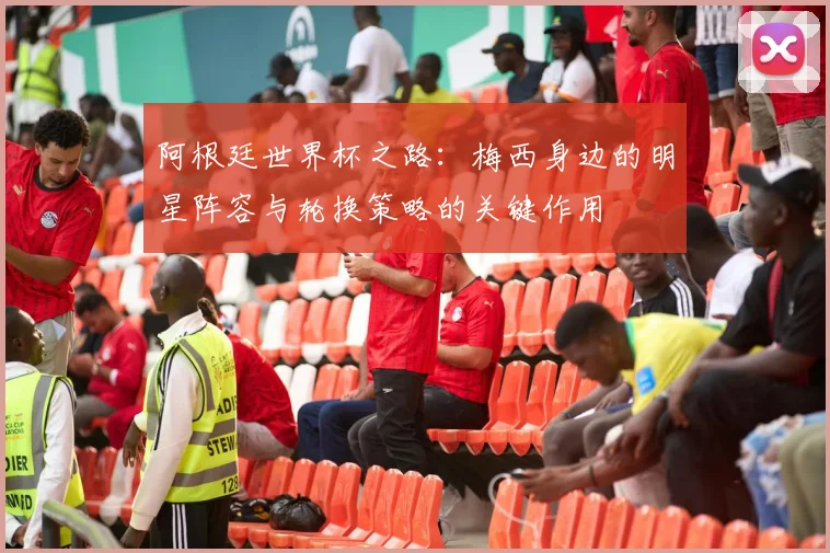 阿根廷世界杯之路：梅西身边的明星阵容与轮换策略的关键作用