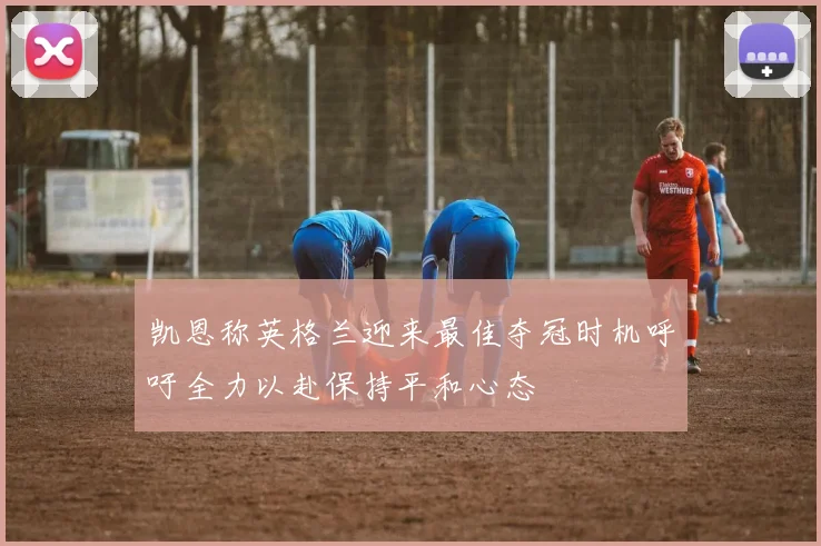 凯恩称英格兰迎来最佳夺冠时机呼吁全力以赴保持平和心态