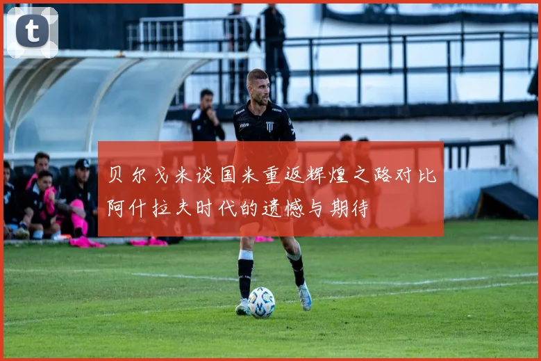 贝尔戈米谈国米重返辉煌之路对比阿什拉夫时代的遗憾与期待