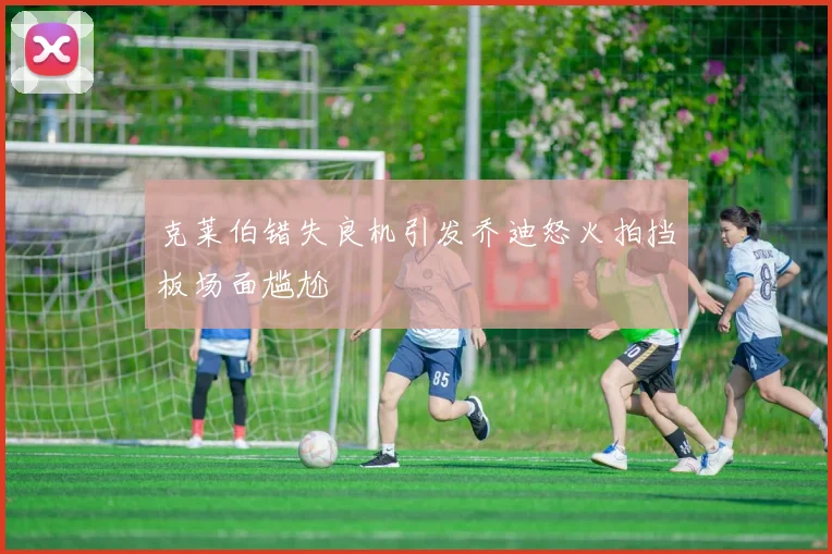 克莱伯错失良机引发乔迪怒火拍挡板场面尴尬
