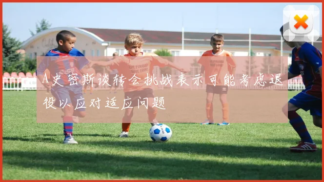 A史密斯谈转会挑战表示可能考虑退役以应对适应问题