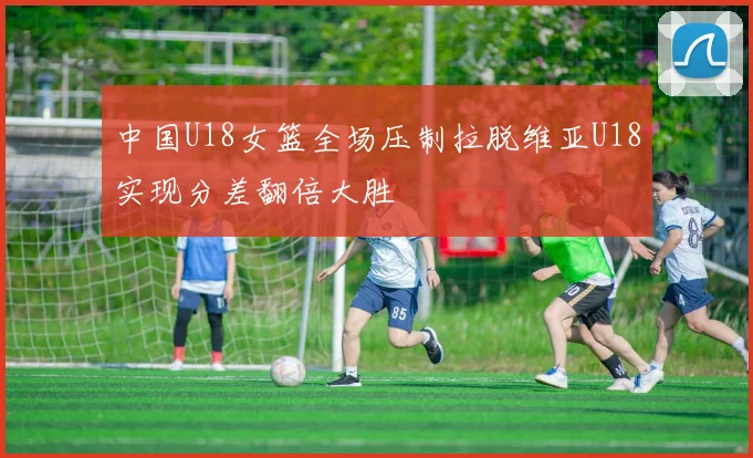 中国U18女篮全场压制拉脱维亚U18实现分差翻倍大胜