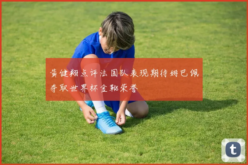 黄健翔点评法国队表现期待姆巴佩夺取世界杯金靴荣誉