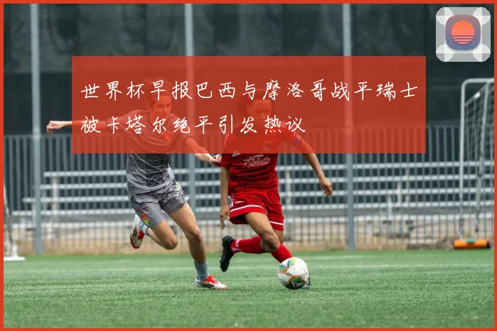世界杯早报巴西与摩洛哥战平瑞士被卡塔尔绝平引发热议