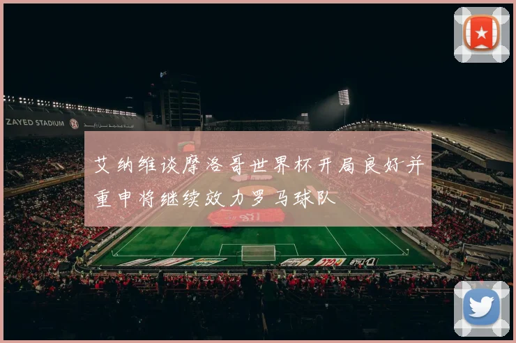 艾纳维谈摩洛哥世界杯开局良好并重申将继续效力罗马球队