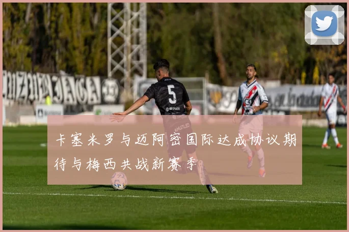 卡塞米罗与迈阿密国际达成协议期待与梅西共战新赛季