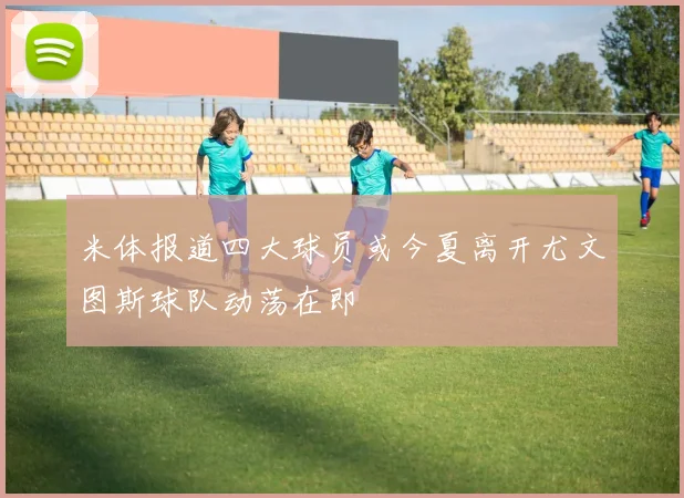 米体报道四大球员或今夏离开尤文图斯球队动荡在即